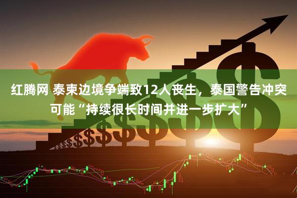 红腾网 泰柬边境争端致12人丧生，泰国警告冲突可能“持续很长时间并进一步扩大”