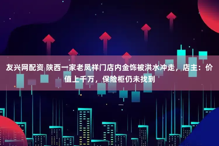 友兴网配资 陕西一家老凤祥门店内金饰被洪水冲走，店主：价值上千万，保险柜仍未找到