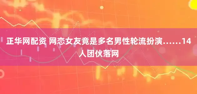 正华网配资 网恋女友竟是多名男性轮流扮演……14人团伙落网