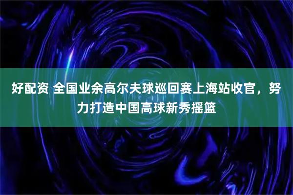 好配资 全国业余高尔夫球巡回赛上海站收官，努力打造中国高球新秀摇篮