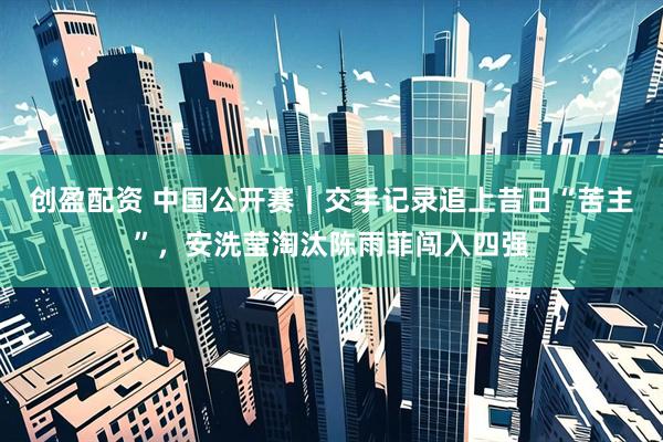 创盈配资 中国公开赛｜交手记录追上昔日“苦主”，安洗莹淘汰陈雨菲闯入四强
