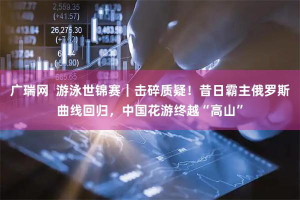 广瑞网  游泳世锦赛｜击碎质疑！昔日霸主俄罗斯曲线回归，中国花游终越“高山”