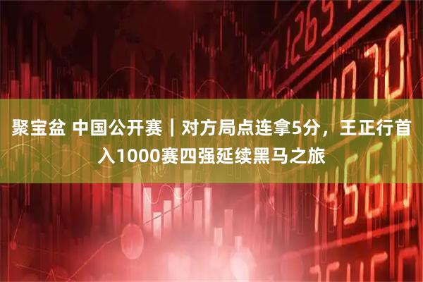 聚宝盆 中国公开赛｜对方局点连拿5分，王正行首入1000赛四强延续黑马之旅