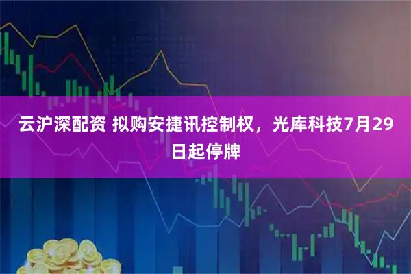 云沪深配资 拟购安捷讯控制权，光库科技7月29日起停牌