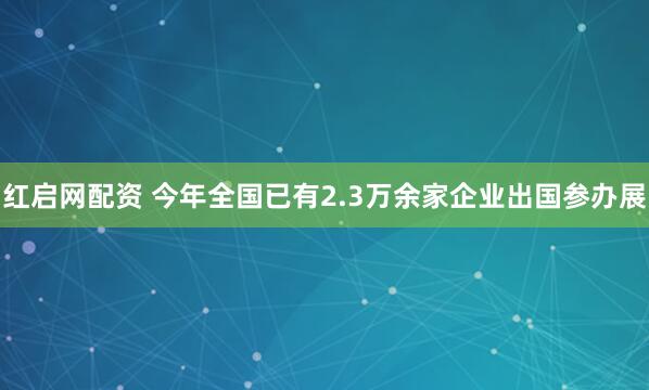 红启网配资 今年全国已有2.3万余家企业出国参办展