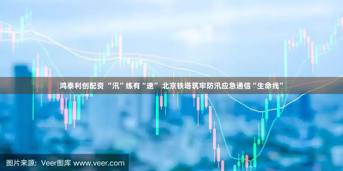 鸿泰利创配资 “汛”练有“速” 北京铁塔筑牢防汛应急通信“生命线”