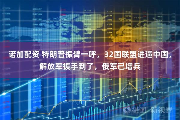 诺加配资 特朗普振臂一呼，32国联盟进逼中国，解放军援手到了，俄军已增兵