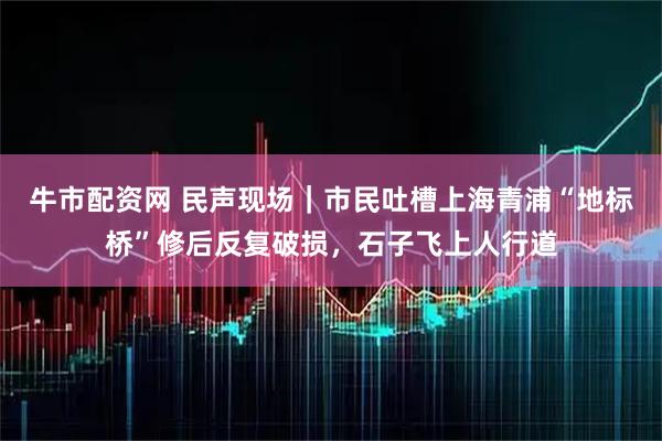 牛市配资网 民声现场｜市民吐槽上海青浦“地标桥”修后反复破损，石子飞上人行道
