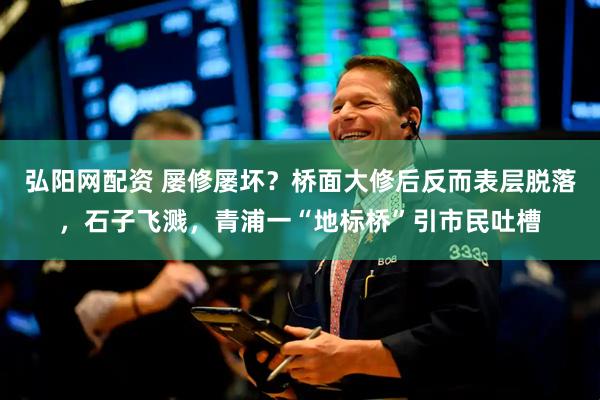弘阳网配资 屡修屡坏？桥面大修后反而表层脱落，石子飞溅，青浦一“地标桥”引市民吐槽