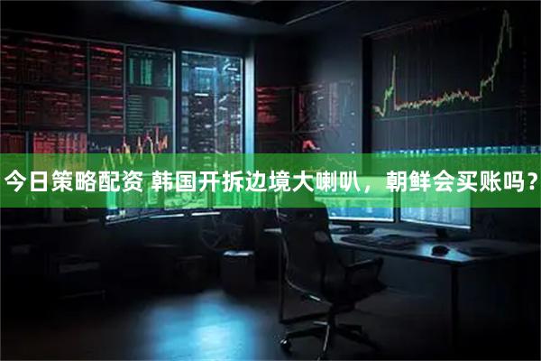 今日策略配资 韩国开拆边境大喇叭，朝鲜会买账吗？
