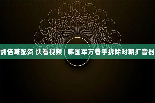 翻倍赚配资 快看视频 | 韩国军方着手拆除对朝扩音器