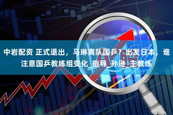 中岩配资 正式退出，马琳离队国乒？出发日本，谁注意国乒教练组变化_指导_孙逊_主教练