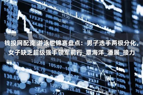 钱投网配资 游泳世锦赛盘点：男子选手两极分化，女子缺乏超级强手领军前行_覃海洋_潘展_接力