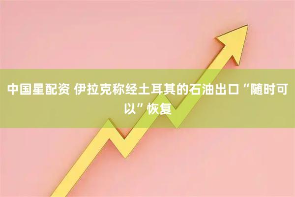 中国星配资 伊拉克称经土耳其的石油出口“随时可以”恢复