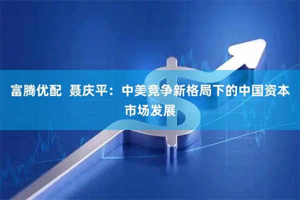 富腾优配  聂庆平：中美竞争新格局下的中国资本市场发展