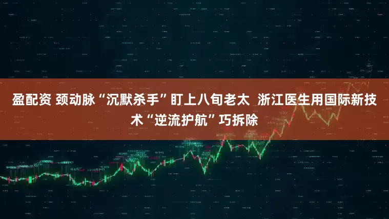 盈配资 颈动脉“沉默杀手”盯上八旬老太  浙江医生用国际新技术“逆流护航”巧拆除