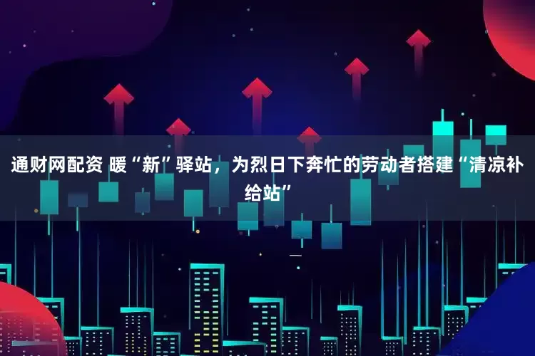 通财网配资 暖“新”驿站，为烈日下奔忙的劳动者搭建“清凉补给站”