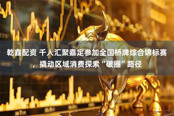 乾鑫配资 千人汇聚嘉定参加全国桥牌综合锦标赛，撬动区域消费探索“破圈”路径