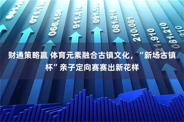 财通策略嬴 体育元素融合古镇文化，“新场古镇杯”亲子定向赛赛出新花样