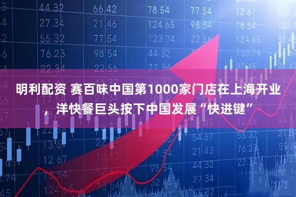 明利配资 赛百味中国第1000家门店在上海开业，洋快餐巨头按下中国发展“快进键”