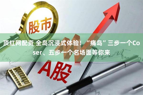 顶红网配资 全岛沉浸式体验！“痛岛”三步一个Coser、五步一个名场面等你来