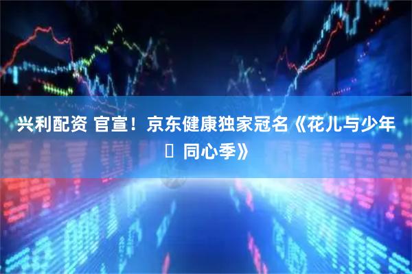 兴利配资 官宣！京东健康独家冠名《花儿与少年・同心季》