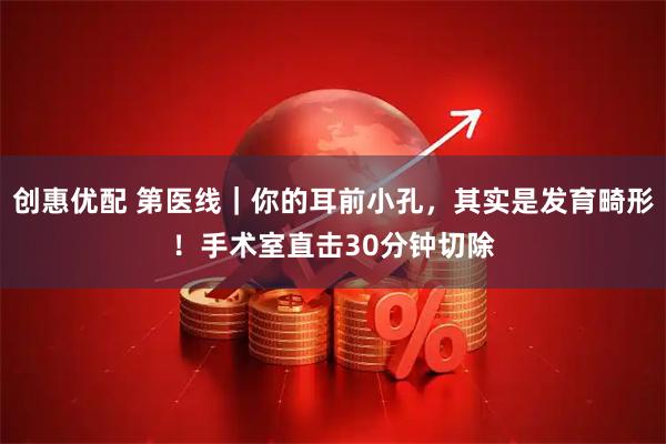 创惠优配 第医线｜你的耳前小孔，其实是发育畸形！手术室直击30分钟切除