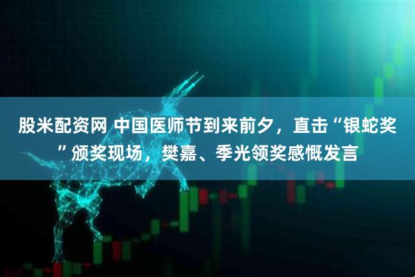 股米配资网 中国医师节到来前夕，直击“银蛇奖”颁奖现场，樊嘉、季光领奖感慨发言