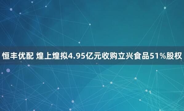恒丰优配 煌上煌拟4.95亿元收购立兴食品51%股权