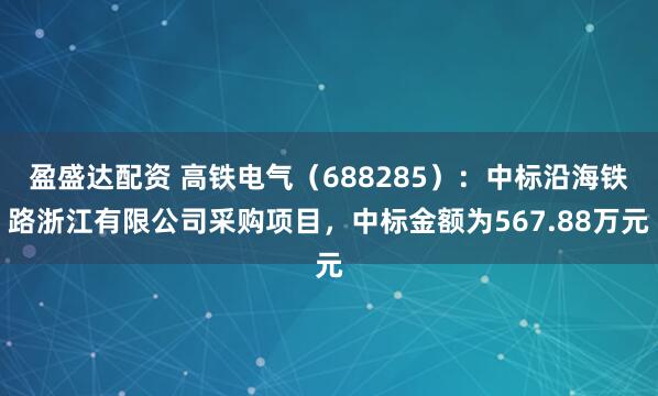 盈盛达配资 高铁电气（688285）：中标沿海铁路浙江有限公司采购项目，中标金额为567.88万元