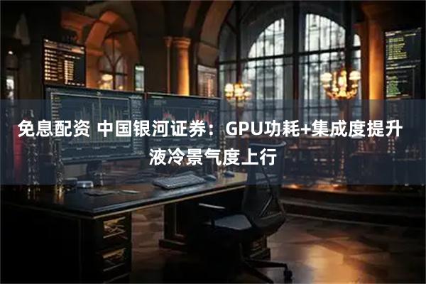 免息配资 中国银河证券：GPU功耗+集成度提升 液冷景气度上行