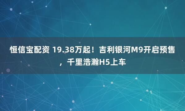恒信宝配资 19.38万起！吉利银河M9开启预售，千里浩瀚H5上车