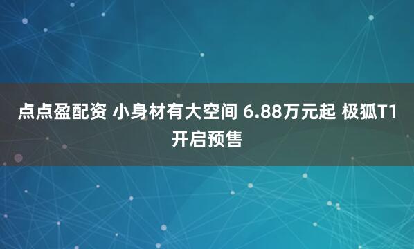 点点盈配资 小身材有大空间 6.88万元起 极狐T1开启预售