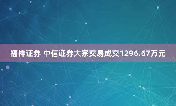 福祥证券 中信证券大宗交易成交1296.67万元