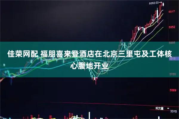 佳荣网配 福朋喜来登酒店在北京三里屯及工体核心腹地开业