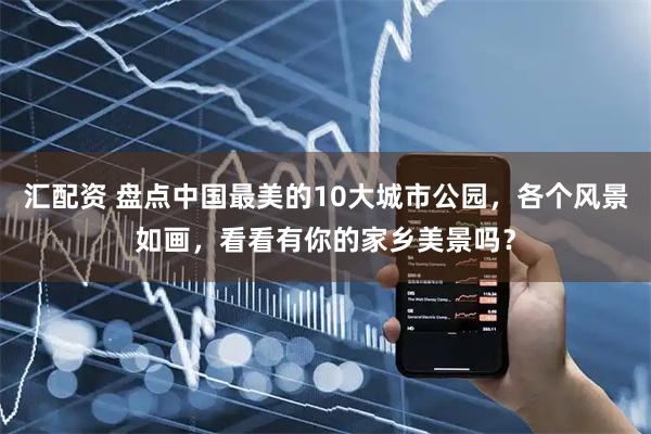 汇配资 盘点中国最美的10大城市公园，各个风景如画，看看有你的家乡美景吗？