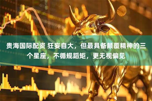 贵海国际配资 狂妄自大，但最具备颠覆精神的三个星座，不循规蹈矩，更无视偏见