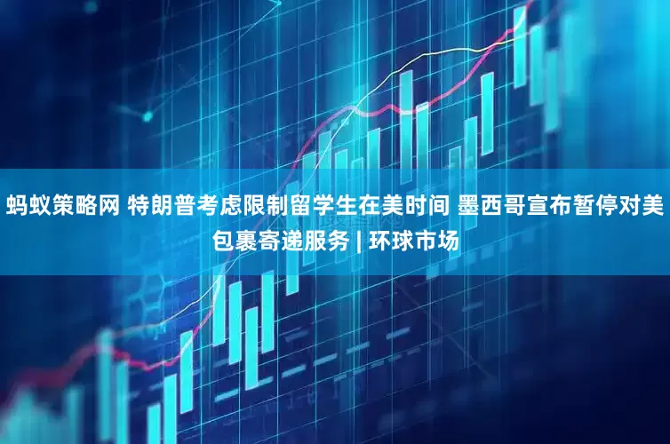 蚂蚁策略网 特朗普考虑限制留学生在美时间 墨西哥宣布暂停对美包裹寄递服务 | 环球市场