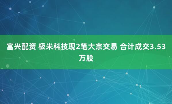 富兴配资 极米科技现2笔大宗交易 合计成交3.53万股