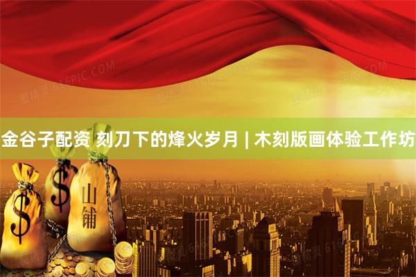 金谷子配资 刻刀下的烽火岁月 | 木刻版画体验工作坊