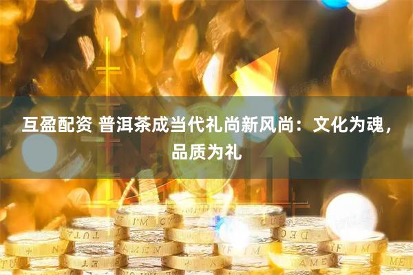 互盈配资 普洱茶成当代礼尚新风尚：文化为魂，品质为礼