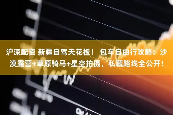 沪深配资 新疆自驾天花板！ 包车自由行攻略：沙漠露营+草原骑马+星空拍摄，私藏路线全公开！