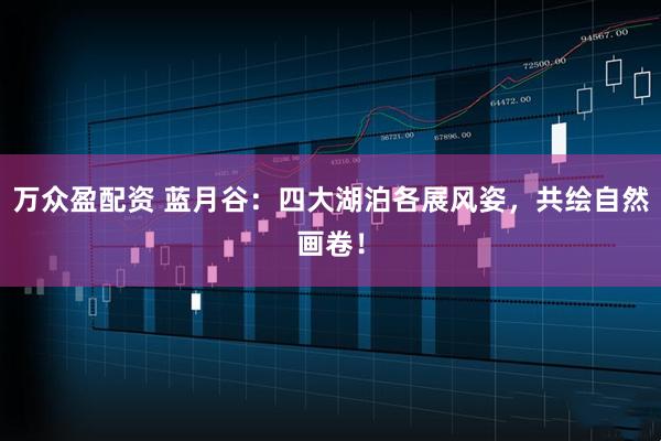 万众盈配资 蓝月谷：四大湖泊各展风姿，共绘自然画卷！