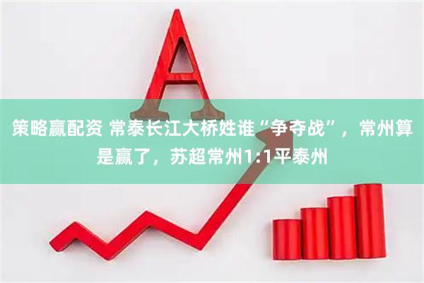 策略赢配资 常泰长江大桥姓谁“争夺战”，常州算是赢了，苏超常州1:1平泰州