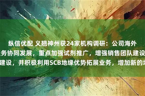 纵信优配 义翘神州获24家机构调研：公司海外业务仍将坚持试剂和服务协同发展，重点加强试剂推广，增强销售团队建设，并积极利用SCB地缘优势拓展业务，增加新的增长点（附调研问答）