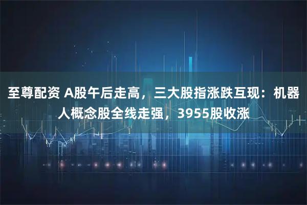 至尊配资 A股午后走高，三大股指涨跌互现：机器人概念股全线走强，3955股收涨