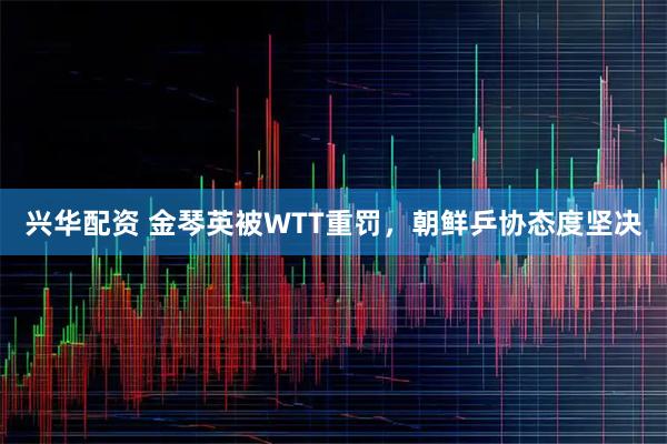 兴华配资 金琴英被WTT重罚，朝鲜乒协态度坚决