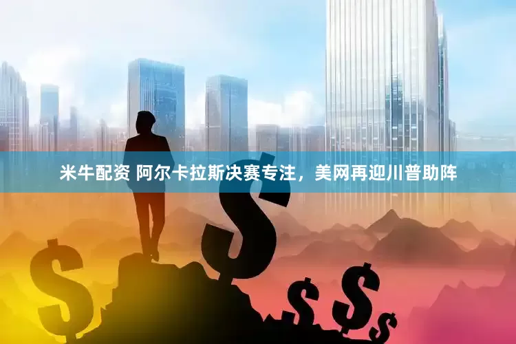 米牛配资 阿尔卡拉斯决赛专注，美网再迎川普助阵