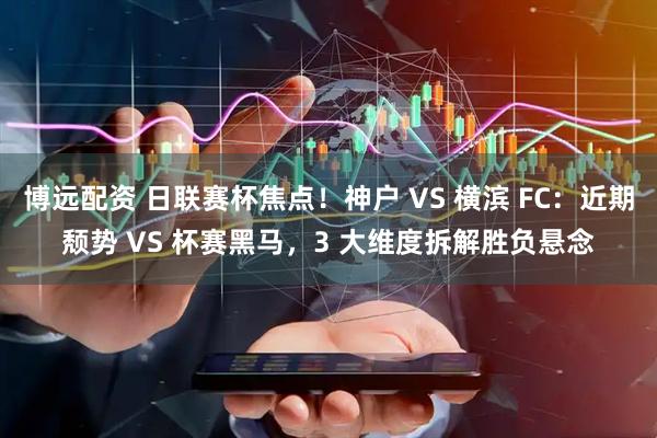 博远配资 日联赛杯焦点！神户 VS 横滨 FC：近期颓势 VS 杯赛黑马，3 大维度拆解胜负悬念