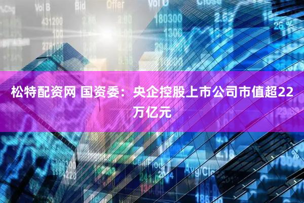松特配资网 国资委：央企控股上市公司市值超22万亿元